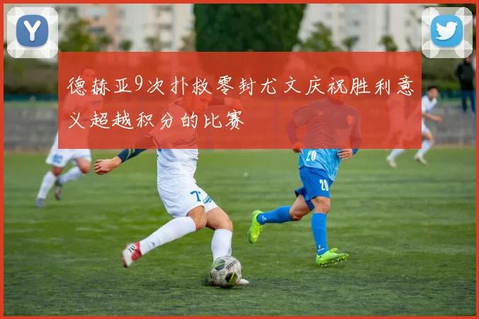 德赫亚9次扑救零封尤文庆祝胜利意义超越积分的比赛