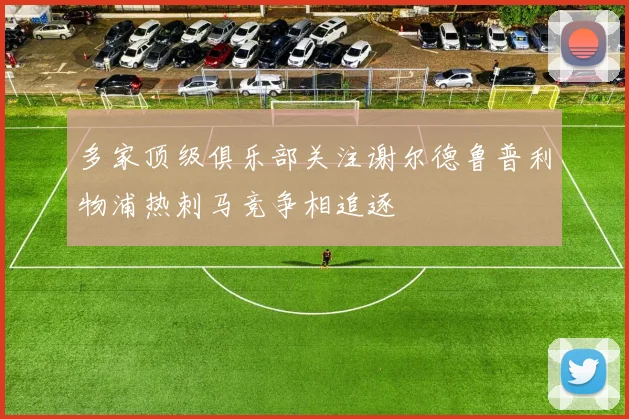多家顶级俱乐部关注谢尔德鲁普利物浦热刺马竞争相追逐