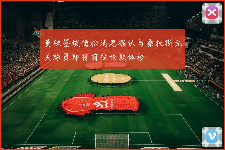 曼联签埃德松消息确认与桑托斯无关球员即将前往伦敦体检