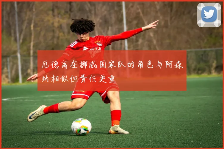 厄德高在挪威国家队的角色与阿森纳相似但责任更重