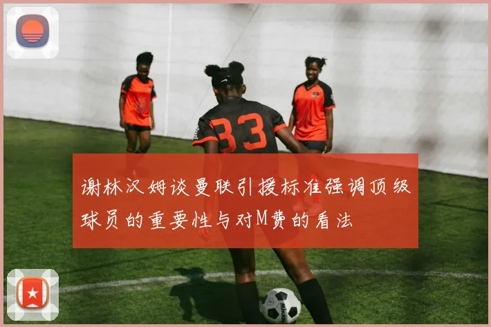 谢林汉姆谈曼联引援标准强调顶级球员的重要性与对M费的看法