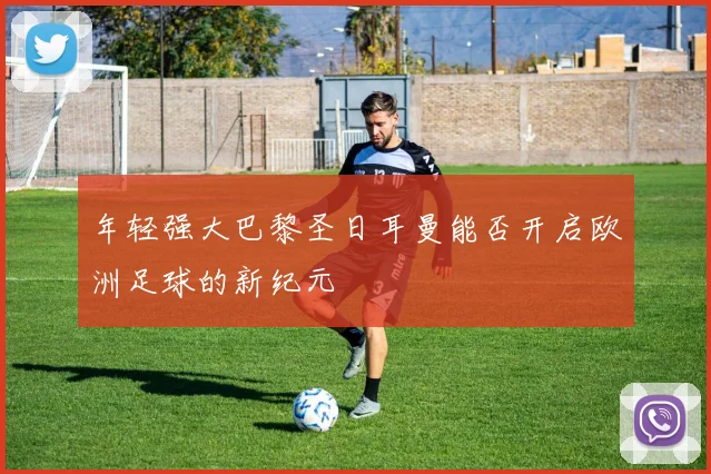 年轻强大巴黎圣日耳曼能否开启欧洲足球的新纪元