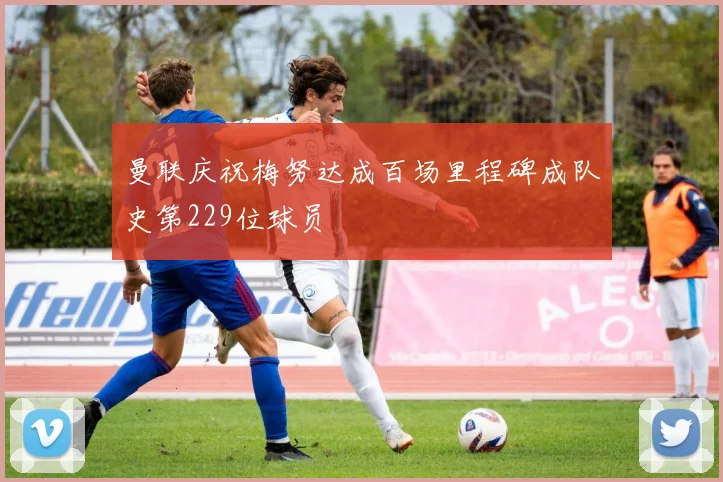 曼联庆祝梅努达成百场里程碑成队史第229位球员