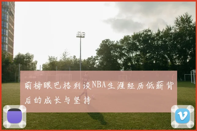 前榜眼巴格利谈NBA生涯经历低薪背后的成长与坚持