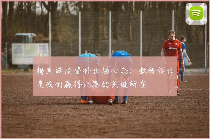 梅里诺谈替补出场心态：教练信任是我们赢得比赛的关键所在
