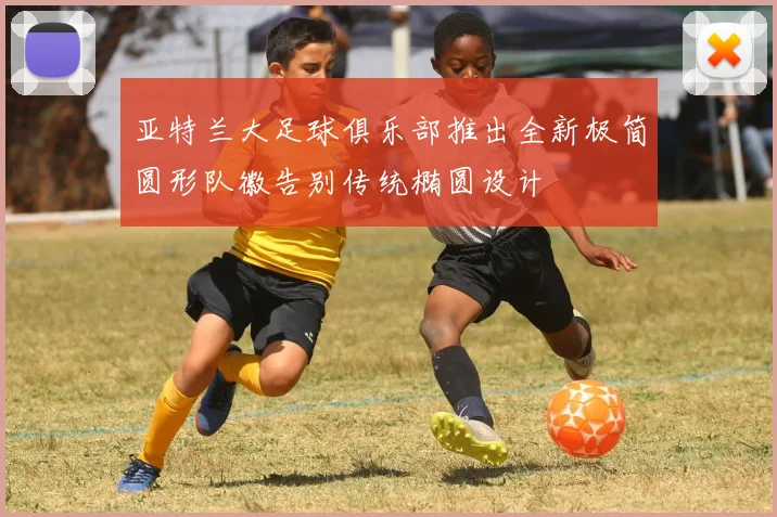 亚特兰大足球俱乐部推出全新极简圆形队徽告别传统椭圆设计