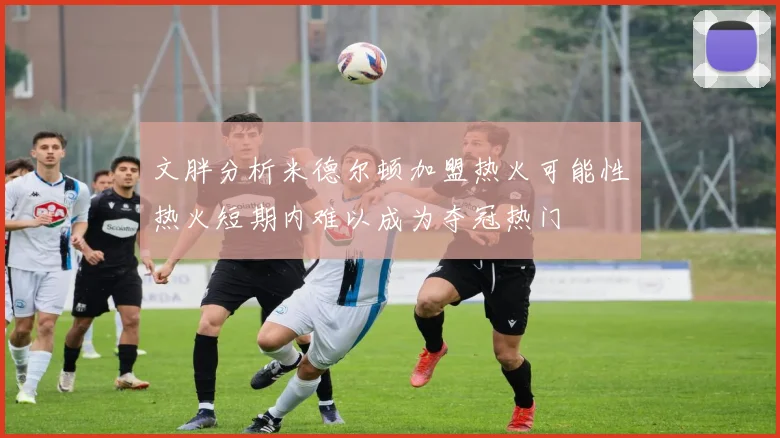 文胖分析米德尔顿加盟热火可能性热火短期内难以成为夺冠热门