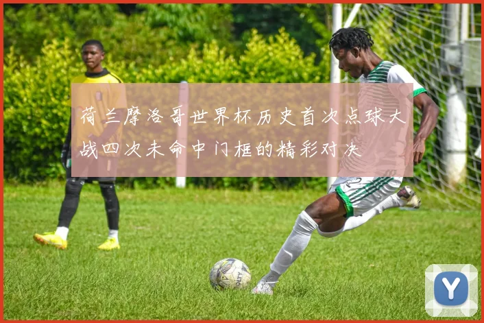 荷兰摩洛哥世界杯历史首次点球大战四次未命中门框的精彩对决