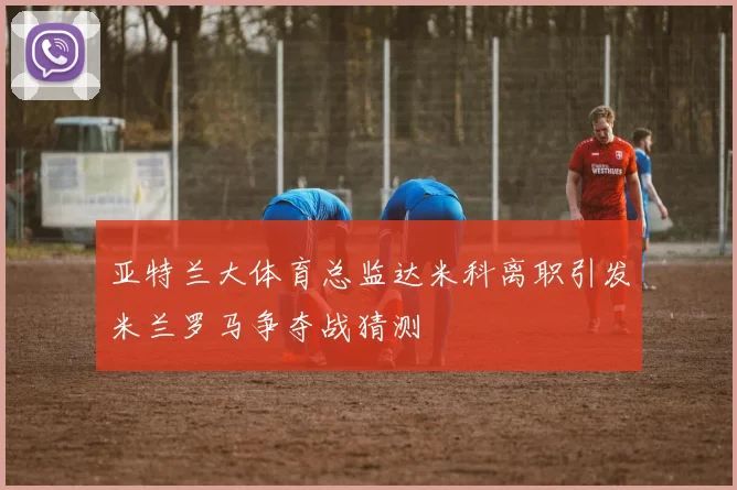 亚特兰大体育总监达米科离职引发米兰罗马争夺战猜测