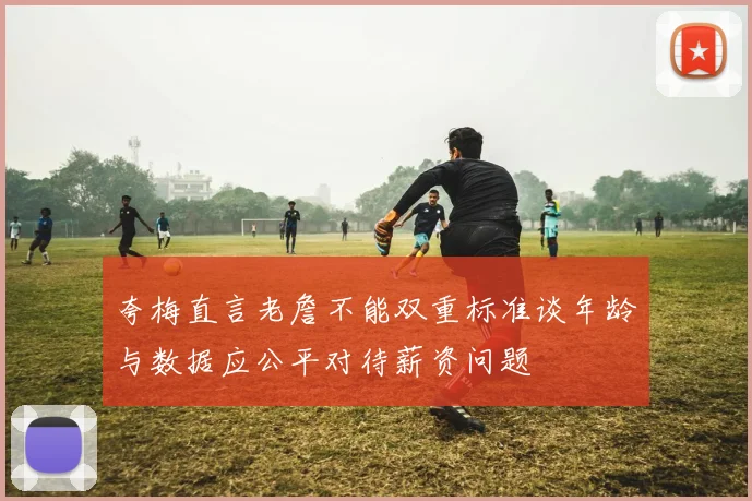 夸梅直言老詹不能双重标准谈年龄与数据应公平对待薪资问题