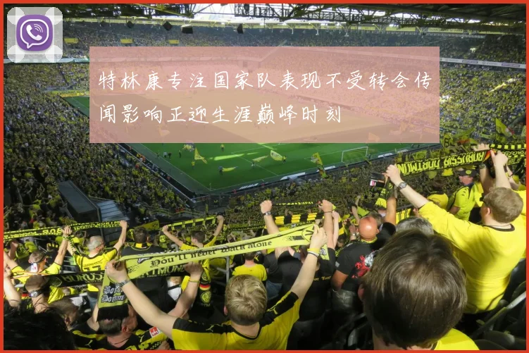 特林康专注国家队表现不受转会传闻影响正迎生涯巅峰时刻