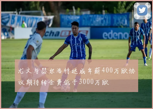 尤文与瑟尔洛特达成年薪400万欧协议期待转会费低于3000万欧
