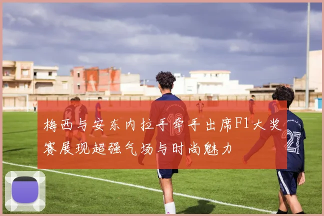 梅西与安东内拉手牵手出席F1大奖赛展现超强气场与时尚魅力