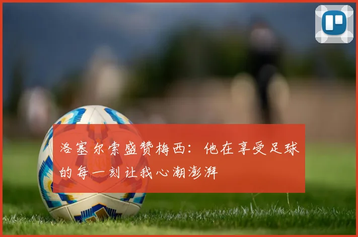 洛塞尔索盛赞梅西：他在享受足球的每一刻让我心潮澎湃