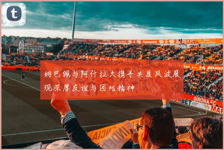 姆巴佩与阿什拉夫携手共度风波展现深厚友谊与团结精神