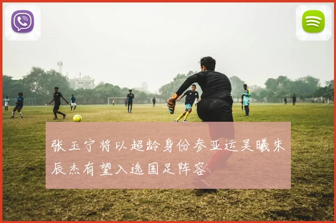 张玉宁将以超龄身份参亚运吴曦朱辰杰有望入选国足阵容